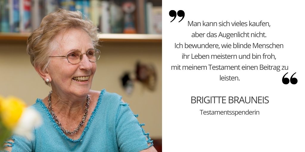 Zitat mit Foto einer älteren lachenden Dame mit kurzen blonden Haaren und blauem Shirt: " Man kann sich vieles kaufen, aber das Augenlicht nicht. Ich bewundere, wie blinde Menschen ihr Leben meistern und bin froh mit meinem Testament einen Beitrag zu leisten. BRIGITTE BRAUNEIS TESTAMENTSSPENDERIN"